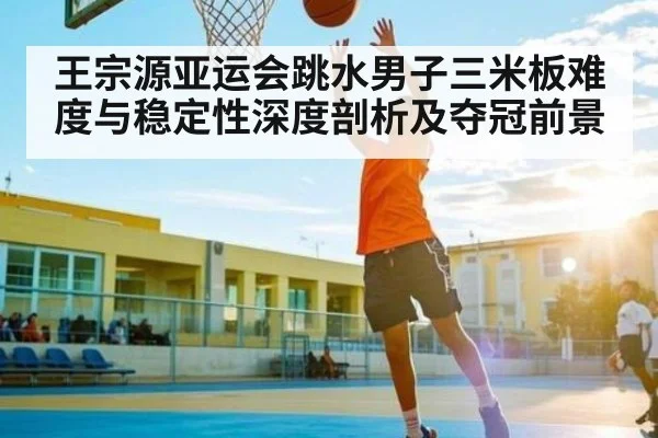 王宗源亚运会跳水男子三米板难度与稳定性深度剖析及夺冠前景